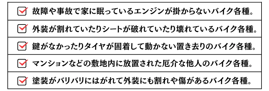 このような方々に喜ばれています。故障や事故で家に眠っているエンジンが掛からないバイク各種(原付やスクーター含む）外装が割れていたりシートが破れていたり壊れているバイク各種。鍵がなかったりタイヤが固着して動かない置き去りのバイク各種。マンションなどの敷地内に放置された厄介な他人のバイク各種。塗装がバリバリにはがれて外装にも割れや傷があるバイク各種。